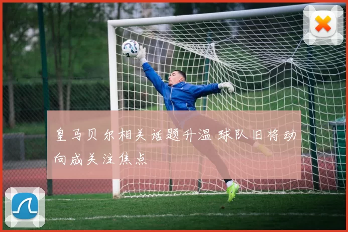 皇马贝尔相关话题升温 球队旧将动向成关注焦点