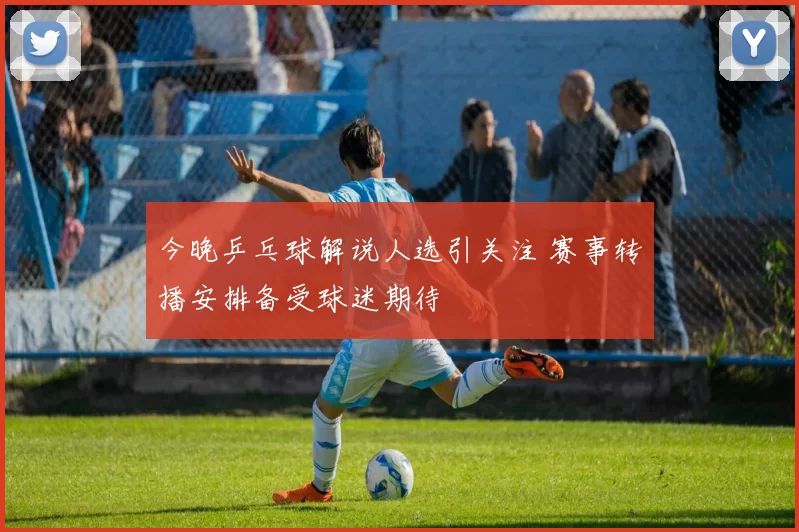 今晚乒乓球解说人选引关注 赛事转播安排备受球迷期待