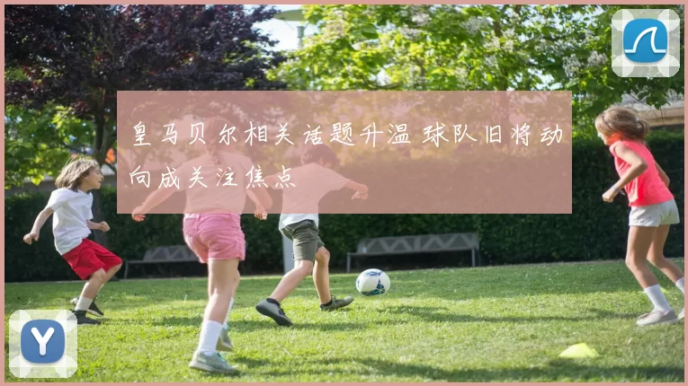 皇马贝尔相关话题升温 球队旧将动向成关注焦点
