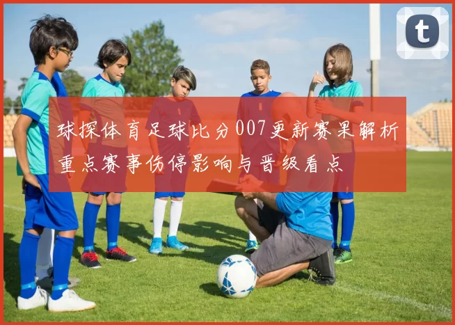 球探体育足球比分007更新赛果解析重点赛事伤停影响与晋级看点
