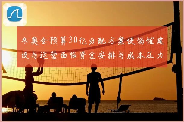 冬奥会预算30亿分配方案使场馆建设与运营面临资金安排与成本压力