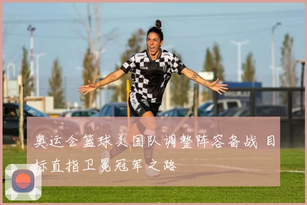 奥运会篮球美国队调整阵容备战 目标直指卫冕冠军之路