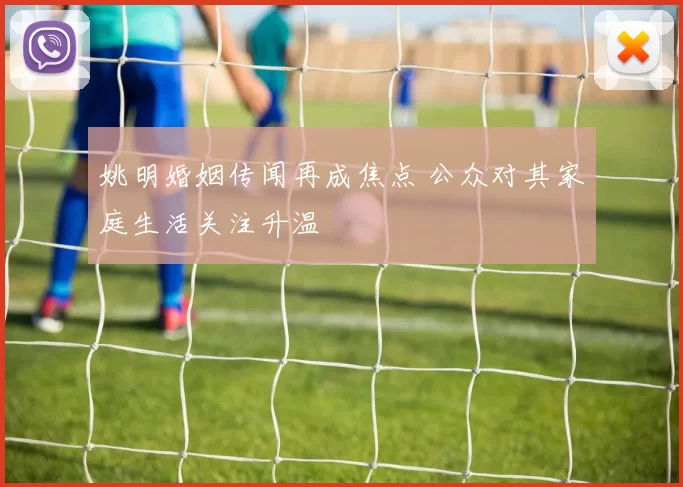 姚明婚姻传闻再成焦点 公众对其家庭生活关注升温