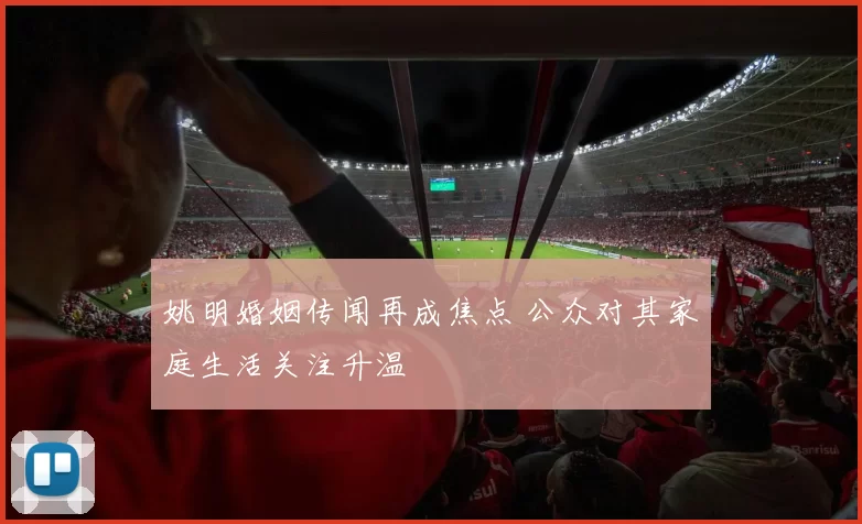姚明婚姻传闻再成焦点 公众对其家庭生活关注升温