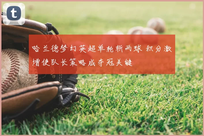 哈兰德梦幻英超单轮斩两球 积分激增使队长策略成夺冠关键