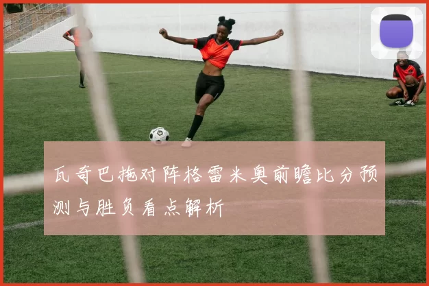 瓦奇巴拖对阵格雷米奥前瞻比分预测与胜负看点解析