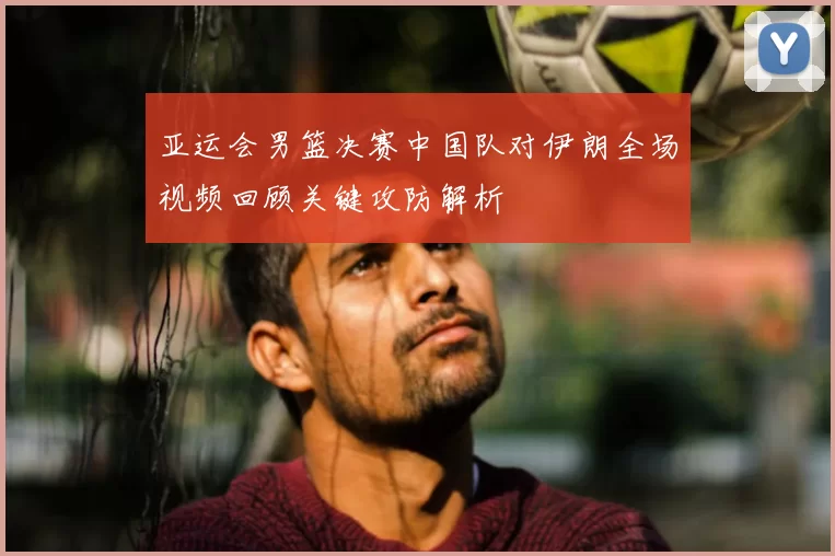 亚运会男篮决赛中国队对伊朗全场视频回顾关键攻防解析