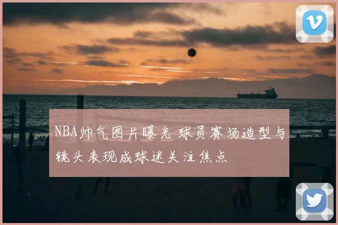 NBA帅气图片曝光 球员赛场造型与镜头表现成球迷关注焦点