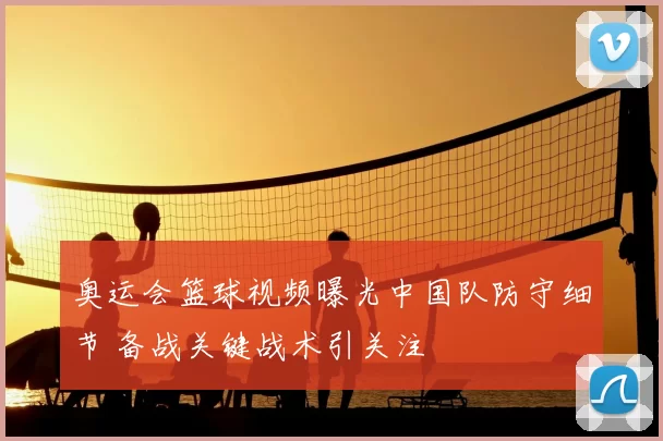 奥运会篮球视频曝光中国队防守细节 备战关键战术引关注