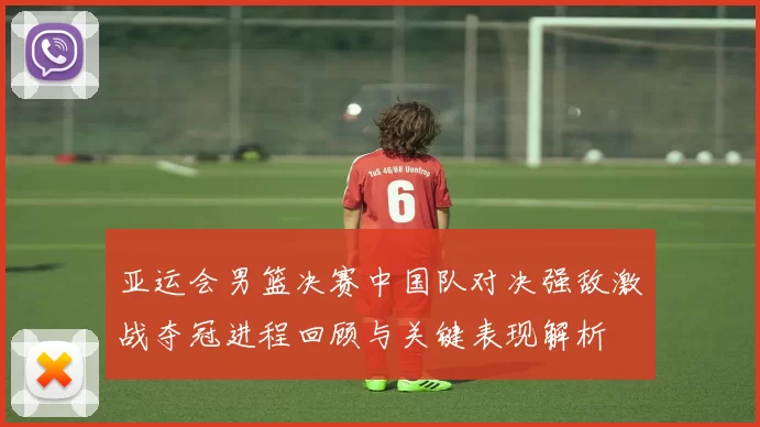 亚运会男篮决赛中国队对决强敌激战夺冠进程回顾与关键表现解析
