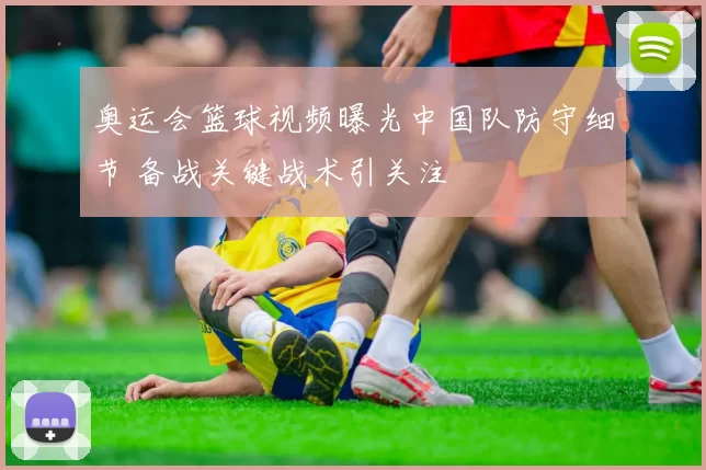 奥运会篮球视频曝光中国队防守细节 备战关键战术引关注