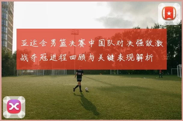 亚运会男篮决赛中国队对决强敌激战夺冠进程回顾与关键表现解析