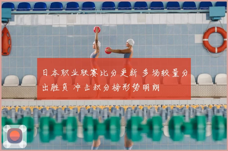 日本职业联赛比分更新 多场较量分出胜负 冲击积分榜形势明朗