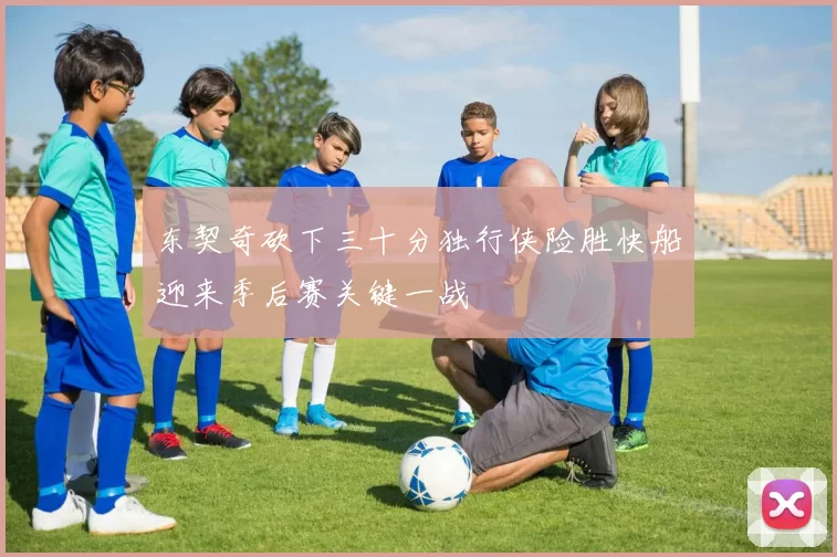 东契奇砍下三十分独行侠险胜快船迎来季后赛关键一战