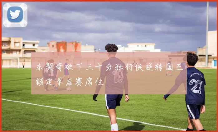 东契奇砍下三十分独行侠逆转国王锁定季后赛席位