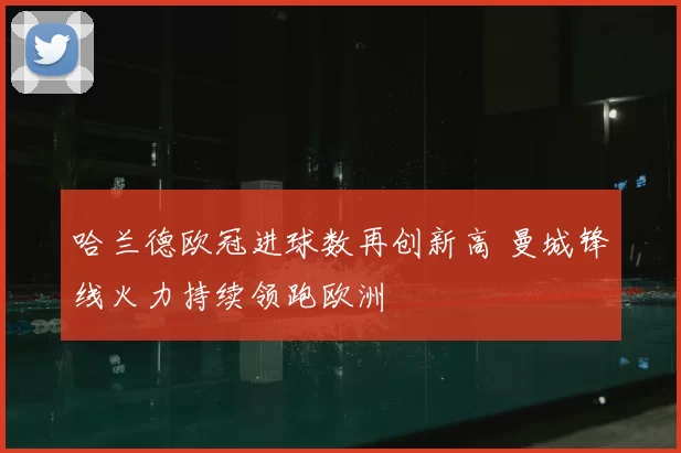 哈兰德欧冠进球数再创新高 曼城锋线火力持续领跑欧洲