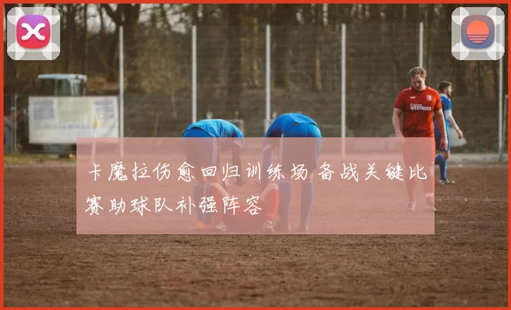卡魔拉伤愈回归训练场 备战关键比赛助球队补强阵容