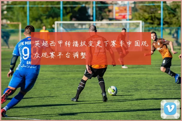 英超西甲转播权变更下赛季中国观众观赛平台调整