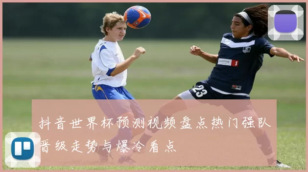 抖音世界杯预测视频盘点热门强队晋级走势与爆冷看点