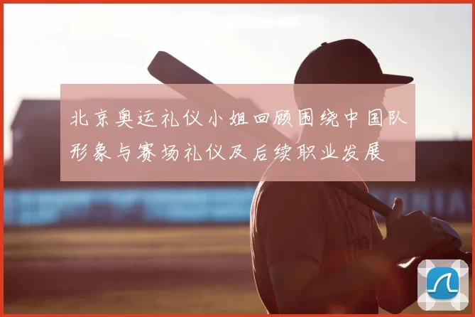 北京奥运礼仪小姐回顾围绕中国队形象与赛场礼仪及后续职业发展
