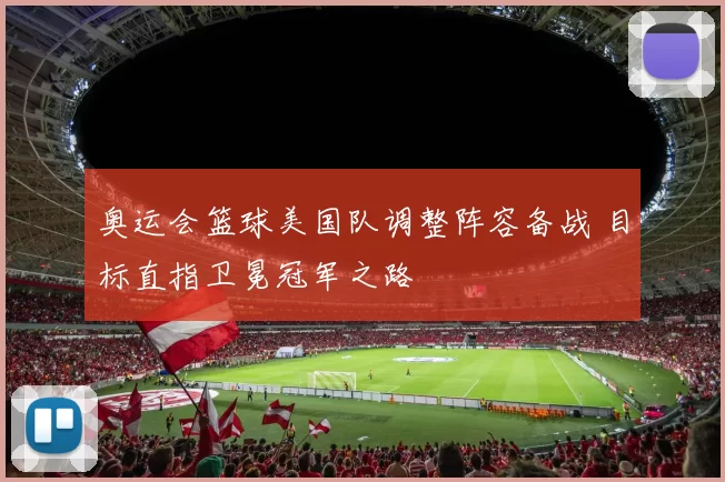 奥运会篮球美国队调整阵容备战 目标直指卫冕冠军之路