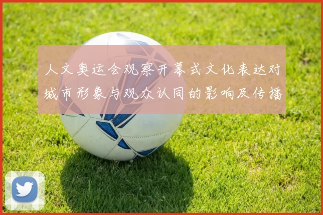 人文奥运会观察开幕式文化表达对城市形象与观众认同的影响及传播路径